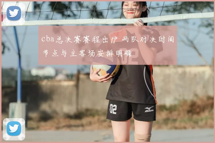 cba总决赛赛程出炉 两队对决时间节点与主客场安排明确