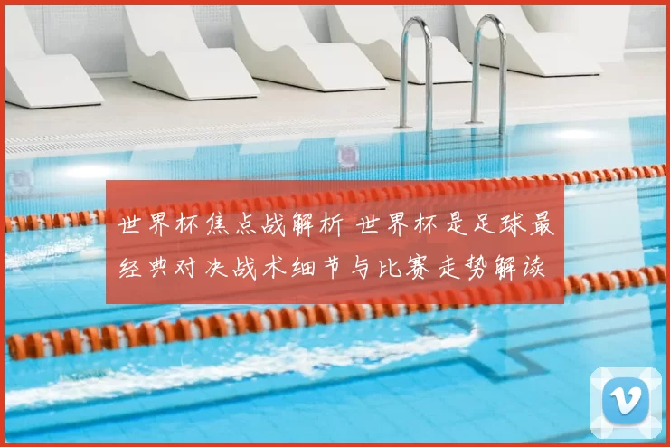世界杯焦点战解析 世界杯是足球最经典对决战术细节与比赛走势解读