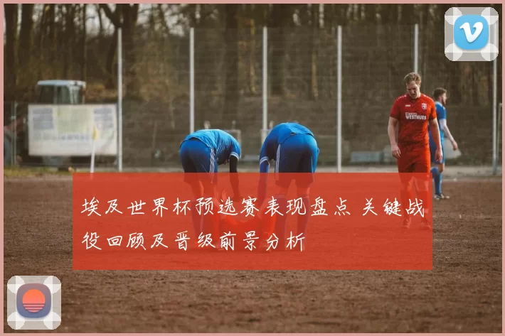 埃及世界杯预选赛表现盘点 关键战役回顾及晋级前景分析
