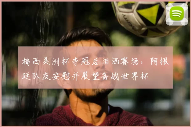 梅西美洲杯夺冠后泪洒赛场，阿根廷队友安慰并展望备战世界杯