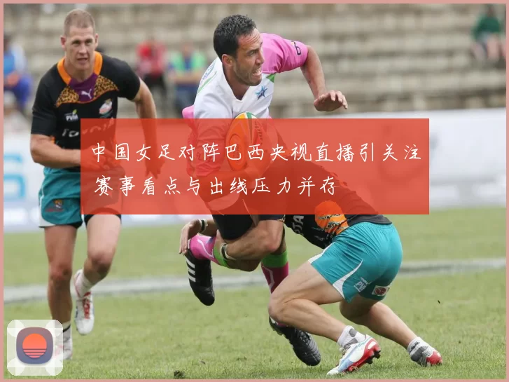 中国女足对阵巴西央视直播引关注 赛事看点与出线压力并存