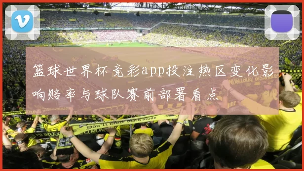 篮球世界杯竞彩app投注热区变化影响赔率与球队赛前部署看点