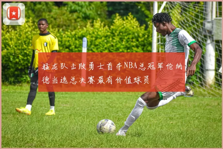 猛龙队击败勇士首夺NBA总冠军伦纳德当选总决赛最有价值球员