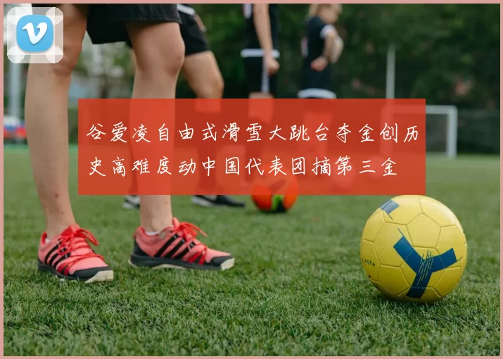 谷爱凌自由式滑雪大跳台夺金创历史高难度动中国代表团摘第三金