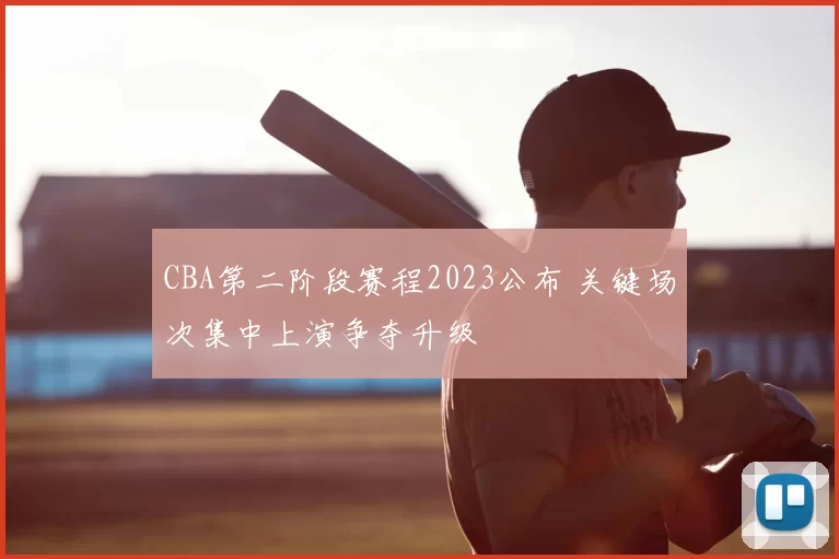 CBA第二阶段赛程2023公布 关键场次集中上演争夺升级