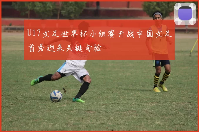 U17女足世界杯小组赛开战中国女足首秀迎来关键考验