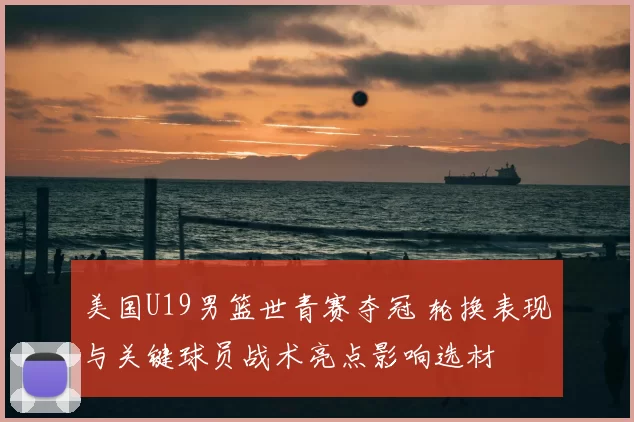 美国U19男篮世青赛夺冠 轮换表现与关键球员战术亮点影响选材