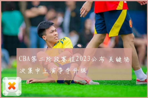 CBA第二阶段赛程2023公布 关键场次集中上演争夺升级