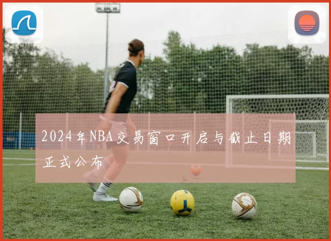 2024年NBA交易窗口开启与截止日期正式公布