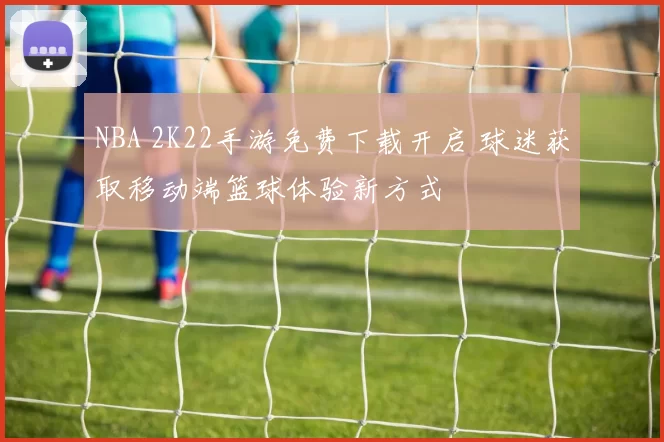 NBA 2K22手游免费下载开启 球迷获取移动端篮球体验新方式