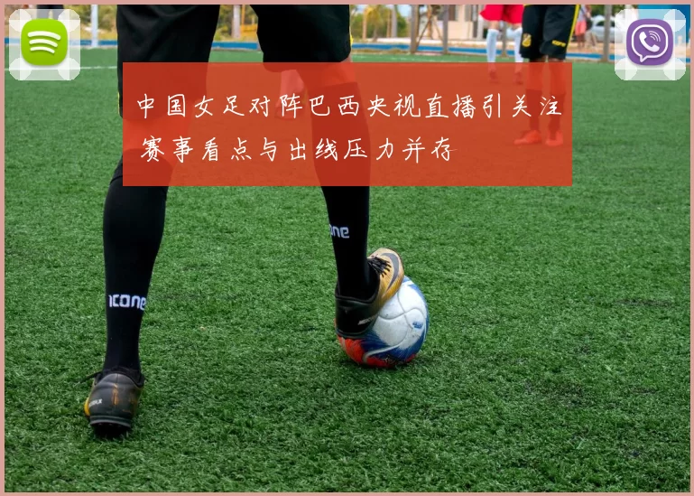 中国女足对阵巴西央视直播引关注 赛事看点与出线压力并存