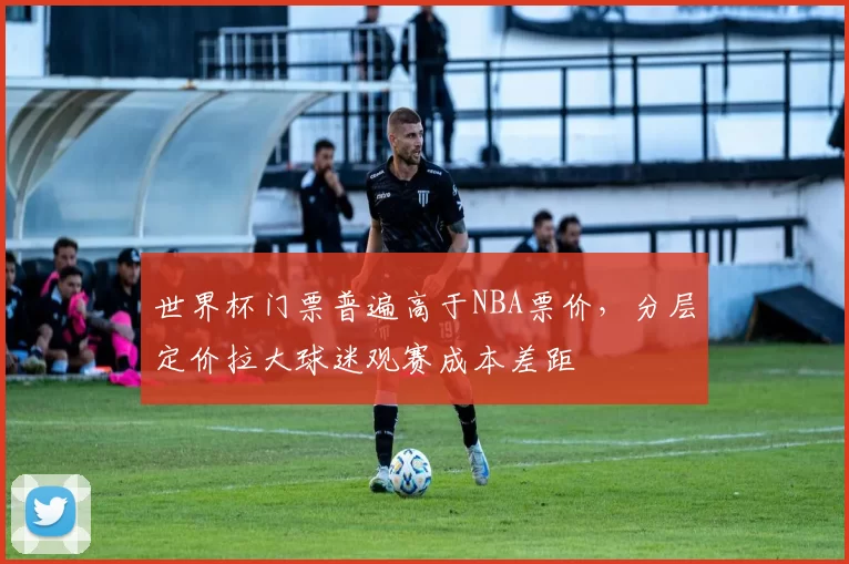 世界杯门票普遍高于NBA票价，分层定价拉大球迷观赛成本差距