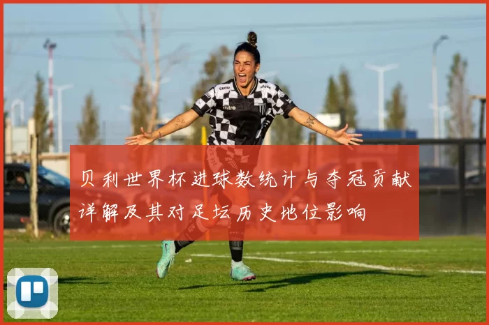 贝利世界杯进球数统计与夺冠贡献详解及其对足坛历史地位影响