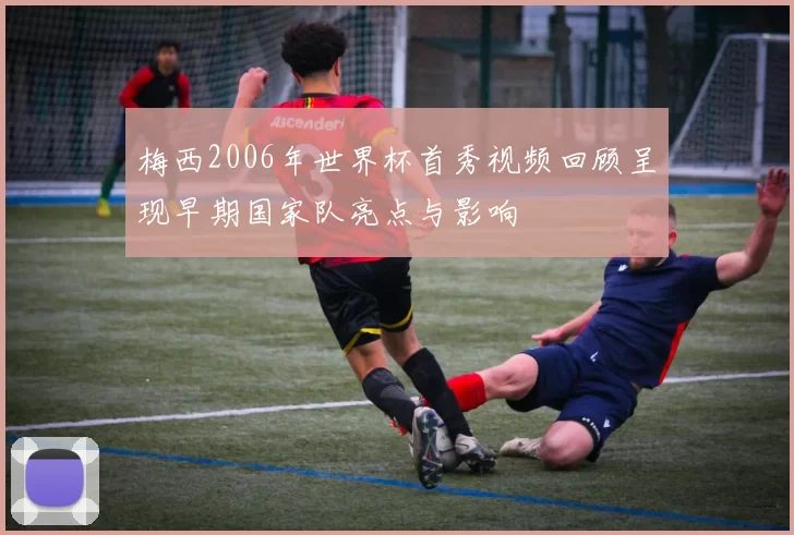 梅西2006年世界杯首秀视频回顾呈现早期国家队亮点与影响