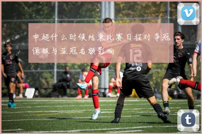 中超什么时候结束比赛日程对争冠保级与亚冠名额影响