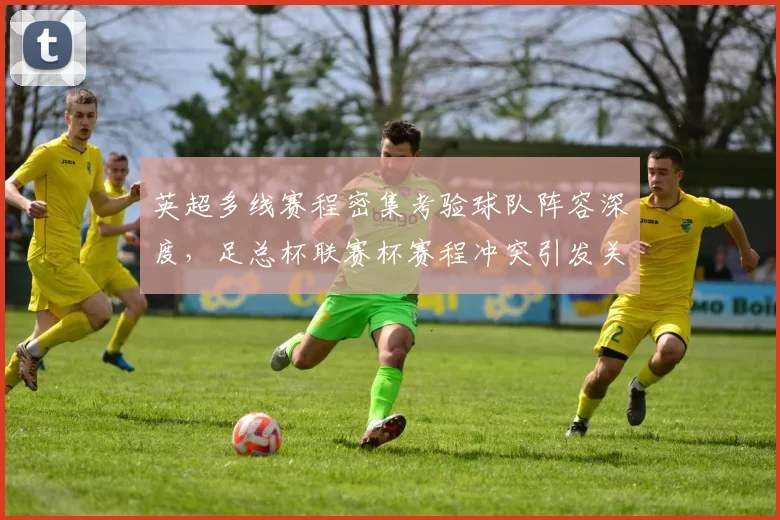 英超多线赛程密集考验球队阵容深度，足总杯联赛杯赛程冲突引发关注