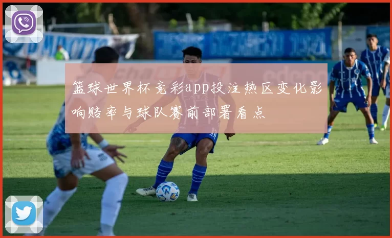 篮球世界杯竞彩app投注热区变化影响赔率与球队赛前部署看点
