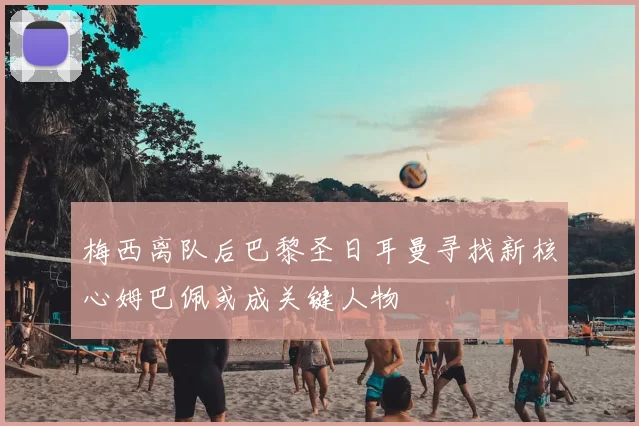 梅西离队后巴黎圣日耳曼寻找新核心姆巴佩或成关键人物