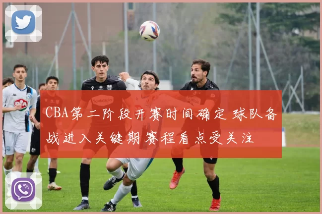 CBA第二阶段开赛时间确定 球队备战进入关键期 赛程看点受关注