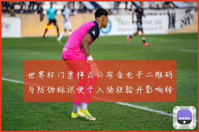 世界杯门票样式公布含电子二维码与防伪标识便于入场核验并影响转售管理