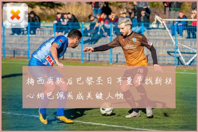 梅西离队后巴黎圣日耳曼寻找新核心姆巴佩或成关键人物