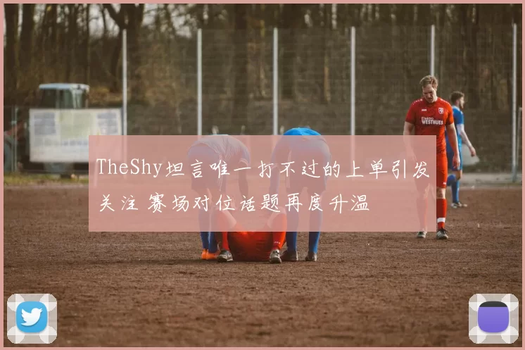 TheShy坦言唯一打不过的上单引发关注 赛场对位话题再度升温
