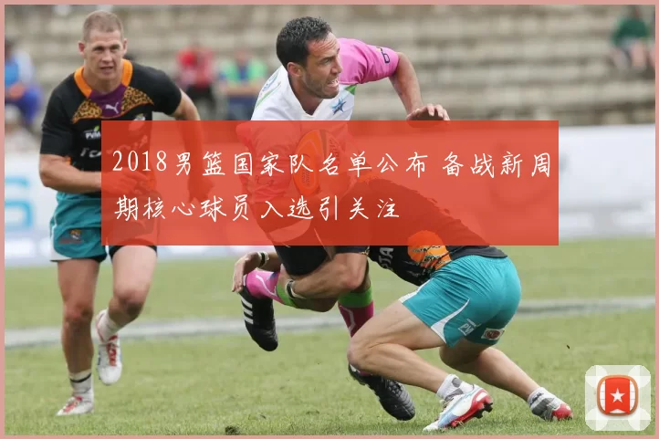 2018男篮国家队名单公布 备战新周期核心球员入选引关注