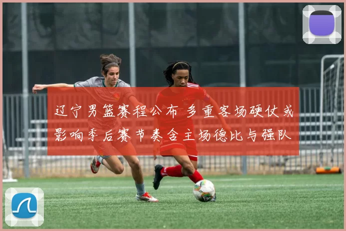 辽宁男篮赛程公布 多重客场硬仗或影响季后赛节奏含主场德比与强队连战