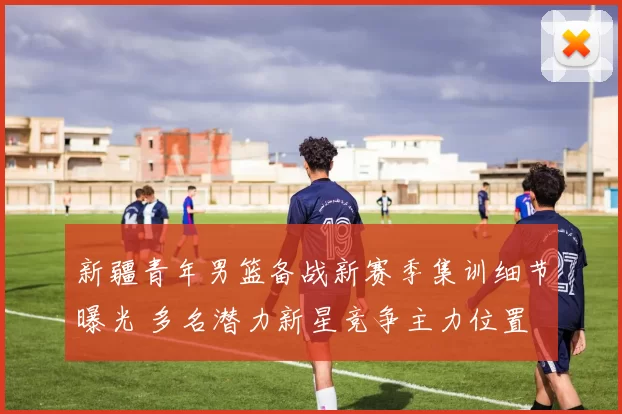 新疆青年男篮备战新赛季集训细节曝光 多名潜力新星竞争主力位置