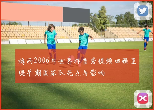 梅西2006年世界杯首秀视频回顾呈现早期国家队亮点与影响