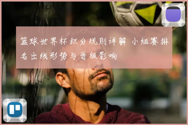 篮球世界杯积分规则详解 小组赛排名出线形势与晋级影响
